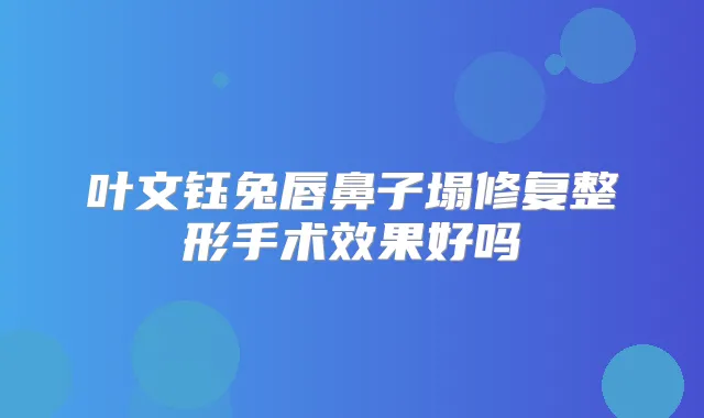 叶文钰兔唇鼻子塌修复整形手术效果好吗