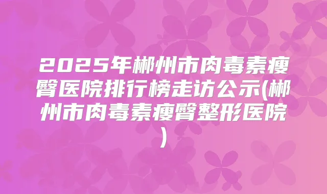 2025年郴州市瘦臀医院排行榜走访公示(郴州市瘦臀整形医院)