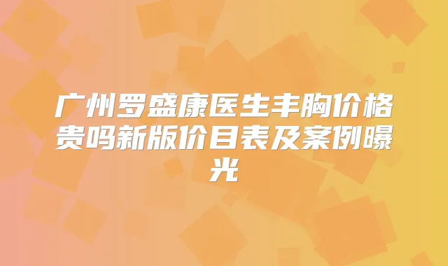广州罗盛康医生丰胸价格贵吗新版价目表及案例曝光