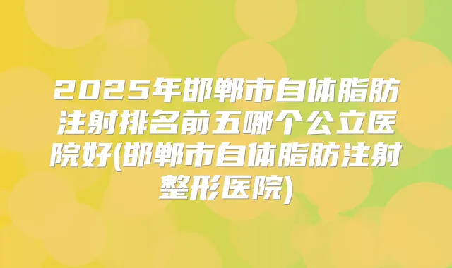 2025年邯郸市自体脂肪注射排名前五哪个公立医院好(邯郸市自体脂肪注射整形医院)