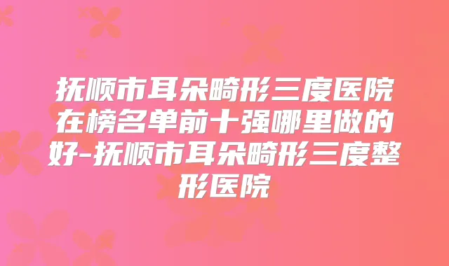 抚顺市耳朵畸形三度医院在榜名单前十强哪里做的好-抚顺市耳朵畸形三度整形医院