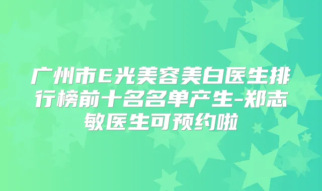 广州市E光美容美白医生排行榜前十名名单产生-郑志敏医生可预约啦