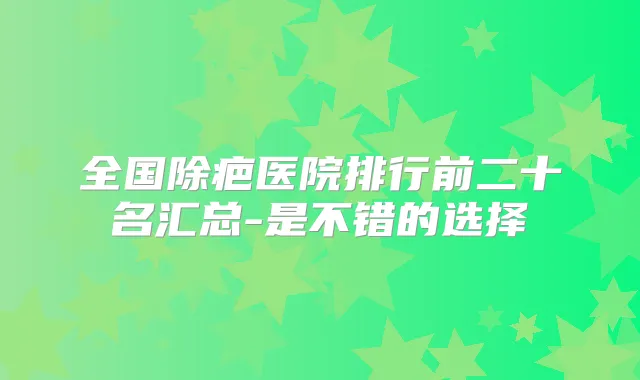 全国除疤医院排行前二十名汇总-是不错的选择