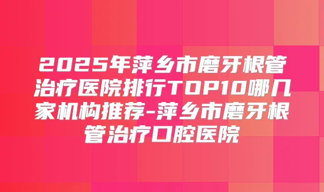 2025年萍乡市磨牙根管医院排行TOP10哪几家机构推荐-萍乡市磨牙根管口腔医院