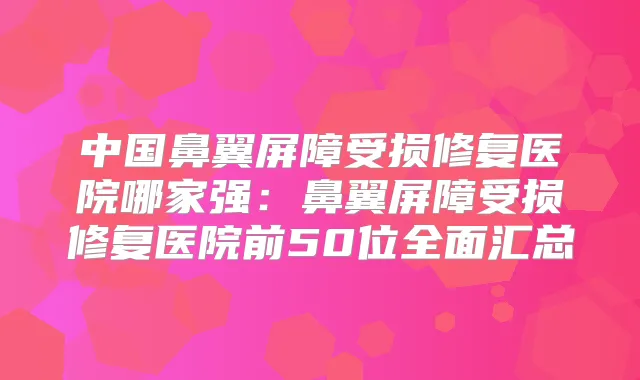 中国鼻翼屏障受损修复医院哪家强：鼻翼屏障受损修复医院前50位全面汇总