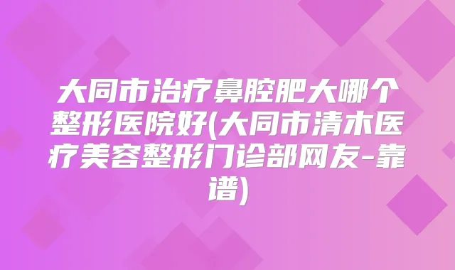 大同市鼻腔肥大哪个整形医院好(大同市清木医疗美容整形门诊部网友-靠谱)