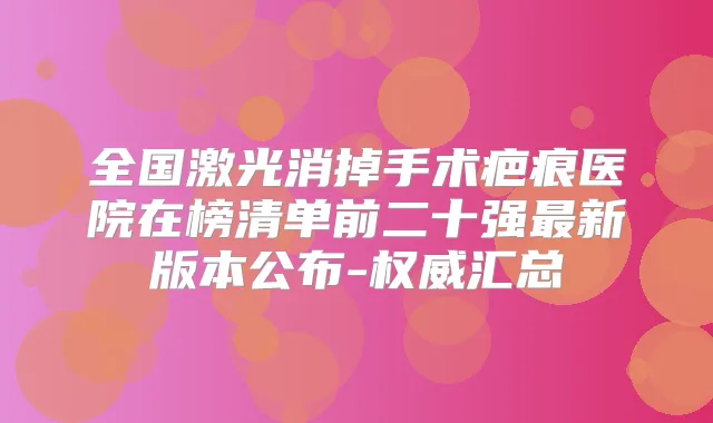 全国激光消掉手术疤痕医院在榜清单前二十强新版本公布-汇总