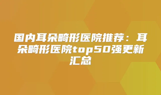 国内耳朵畸形医院推荐:耳朵畸形医院top50强更新汇总