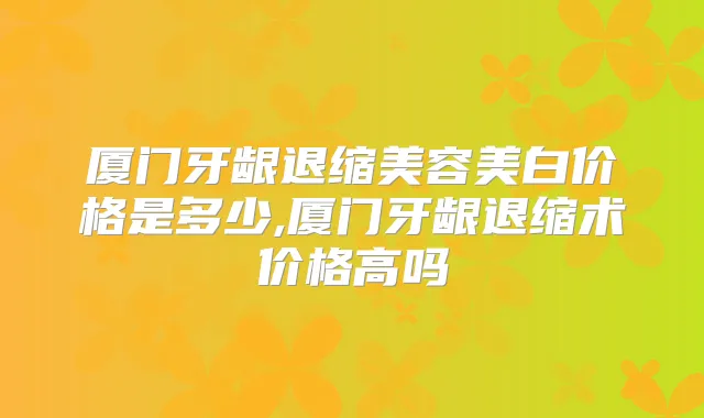 厦门牙龈退缩美容美白价格是多少,厦门牙龈退缩术价格高吗