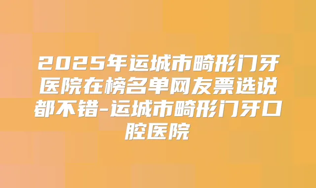 2025年运城市畸形门牙医院在榜名单网友票选说都不错-运城市畸形门牙口腔医院