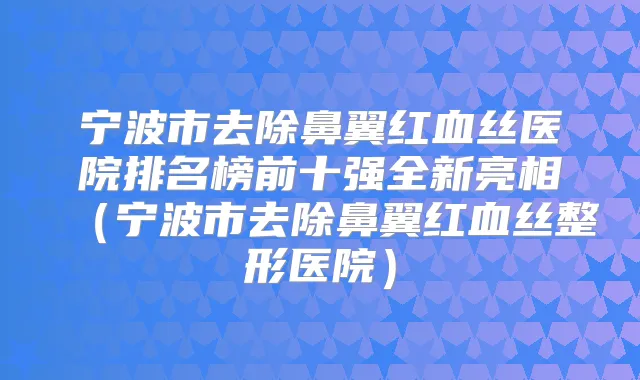 宁波市去除鼻翼红血丝医院排名榜前十强全新亮相(宁波市去除鼻翼红血丝整形医院)