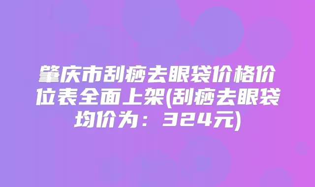 肇庆市刮痧去眼袋价格价位表全面上架(刮痧去眼袋均价为：324元)