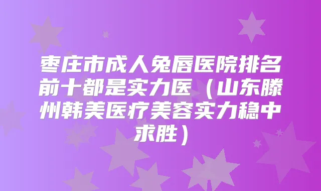 枣庄市成人兔唇医院排名前十都是实力医(山东滕州韩美医疗美容实力稳中求胜)