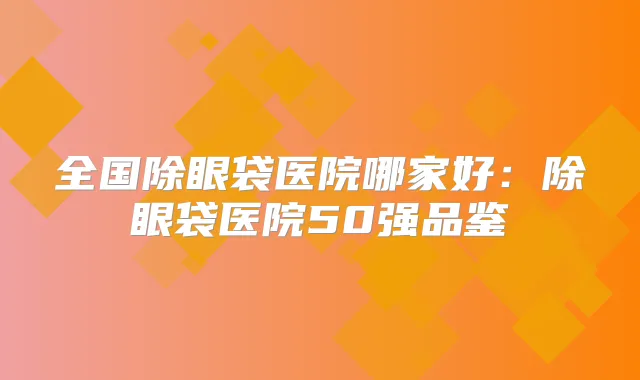全国除眼袋医院哪家好:除眼袋医院50强品鉴