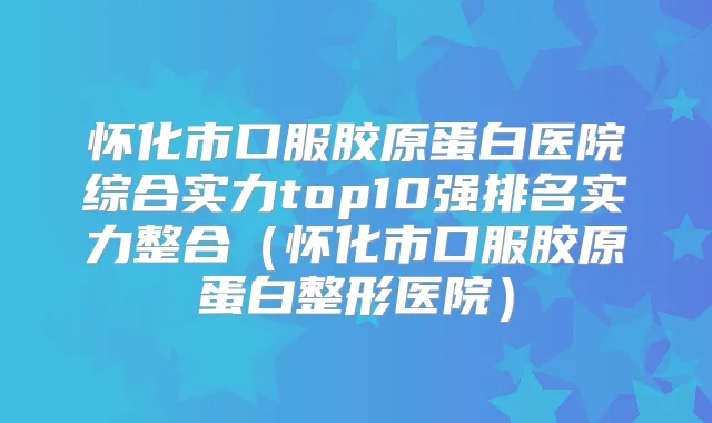 怀化市口服胶原蛋白医院综合实力top10强排名实力整合（怀化市口服胶原蛋白整形医院）