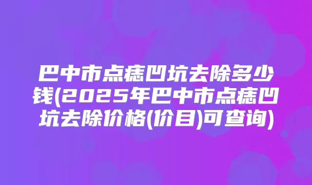 巴中市点痣凹坑去除多少钱(2025年巴中市点痣凹坑去除价格(价目)可查询)