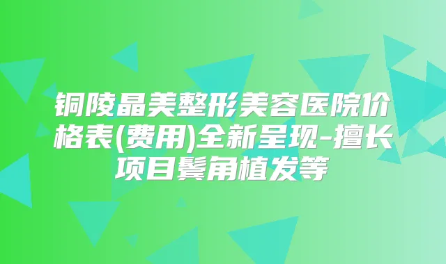 铜陵晶美整形美容医院价格表(费用)全新呈现-擅长项目鬓角植发等