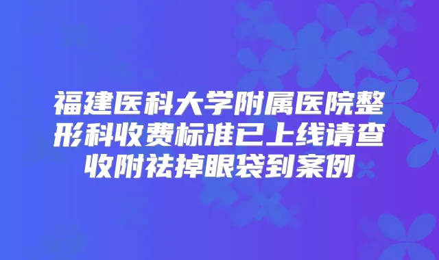 福建医科大学附属医院整形科收费标准已上线请查收附祛掉眼袋到案例