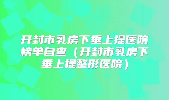 开封市乳房下垂上提医院榜单自查（开封市乳房下垂上提整形医院）