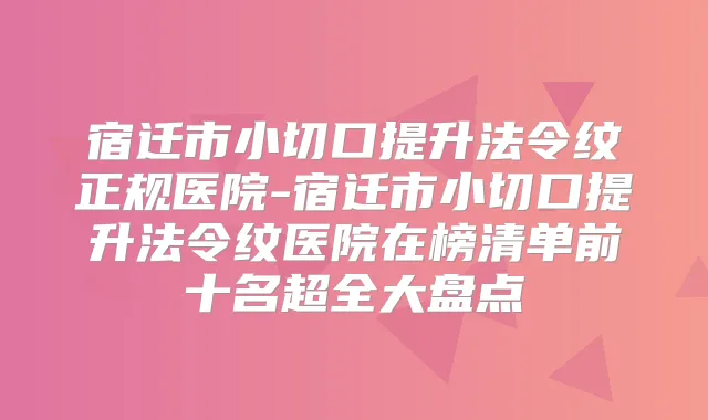宿迁市小切口提升法令纹正规医院-宿迁市小切口提升法令纹医院在榜清单前十名超全大盘点