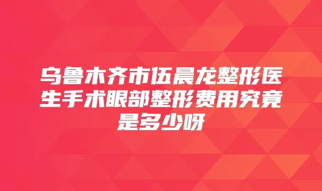 乌鲁木齐市伍晨龙整形医生手术眼部整形费用究竟是多少呀