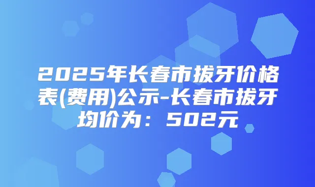 2025年长春市拔牙价格表(费用)公示-长春市拔牙均价为:502元
