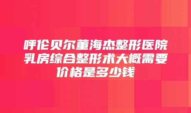 呼伦贝尔董海杰整形医院乳房综合整形术大概需要价格是多少钱