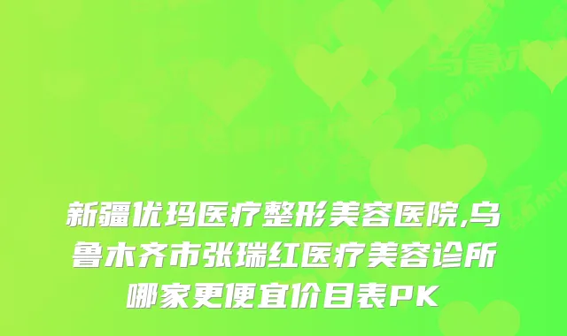 新疆优玛医疗整形美容医院,乌鲁木齐市张瑞红医疗美容诊所哪家更便宜价目表PK