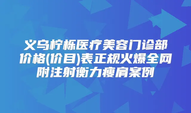 义乌柠栎医疗美容门诊部价格(价目)表正规火爆全网附注射瘦肩案例