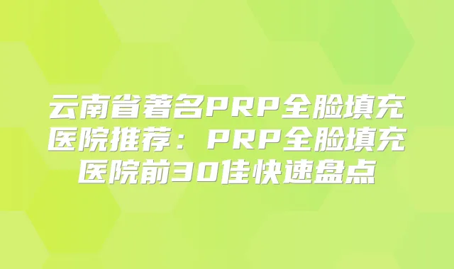 云南省著名PRP全脸填充医院推荐：PRP全脸填充医院前30佳快速盘点