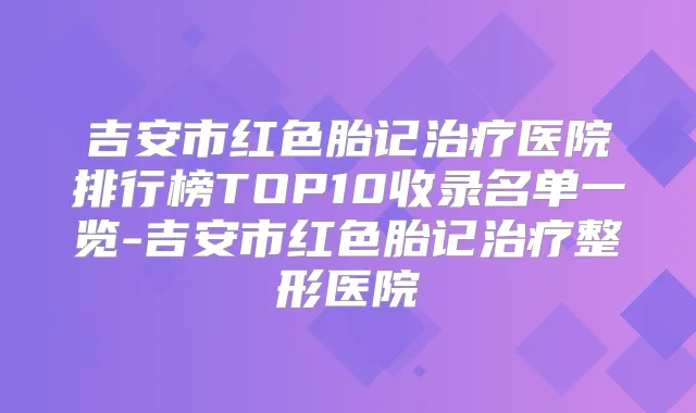 吉安市红色胎记医院排行榜TOP10收录名单一览-吉安市红色胎记整形医院