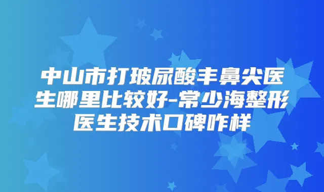 中山市打玻尿酸丰鼻尖医生哪里比较好-常少海整形医生技术口碑咋样
