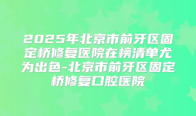 2025年北京市前牙区固定桥修复医院在榜清单尤为出色-北京市前牙区固定桥修复口腔医院