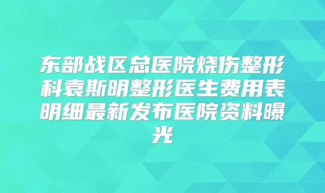 东部战区总医院烧伤整形科袁斯明整形医生费用表明细新发布医院资料曝光
