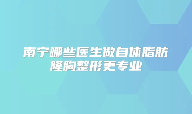 南宁哪些医生做自体脂肪隆胸整形更专业