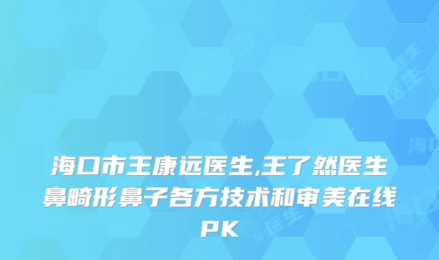 海口市王康远医生,王了然医生鼻畸形鼻子各方技术和审美在线PK