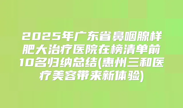 2025年广东省鼻咽腺样肥大医院在榜清单前10名归纳总结(惠州三和医疗美容带来新体验)