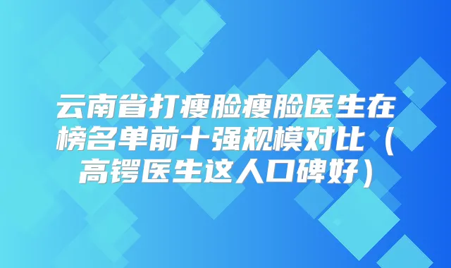 云南省打瘦脸瘦脸医生在榜名单前十强规模对比(高锷医生这人口碑好)