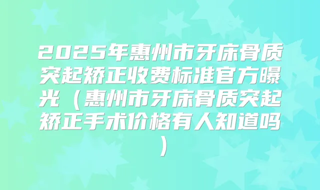 2025年惠州市牙床骨质突起矫正收费标准官方曝光（惠州市牙床骨质突起矫正手术价格有人知道吗）