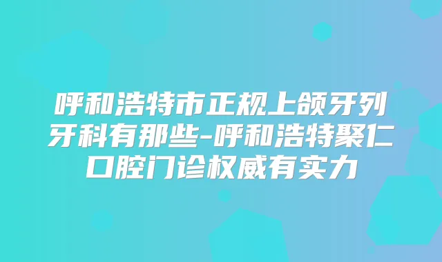 呼和浩特市正规上颌牙列牙科有那些-呼和浩特聚仁口腔门诊有实力