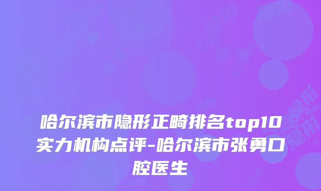 哈尔滨市隐形正畸排名top10实力机构点评-哈尔滨市张勇口腔医生