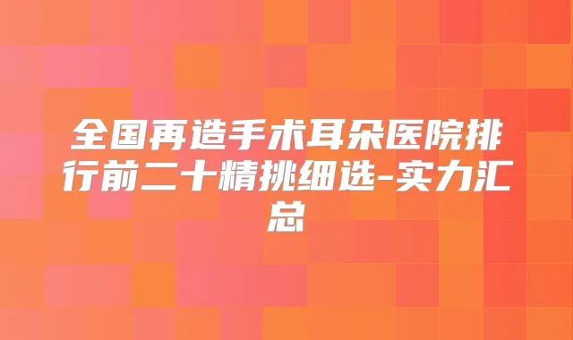 全国再造手术耳朵医院排行前二十精挑细选-实力汇总