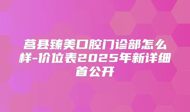 莒县臻美口腔门诊部怎么样-价位表2025年新详细首公开