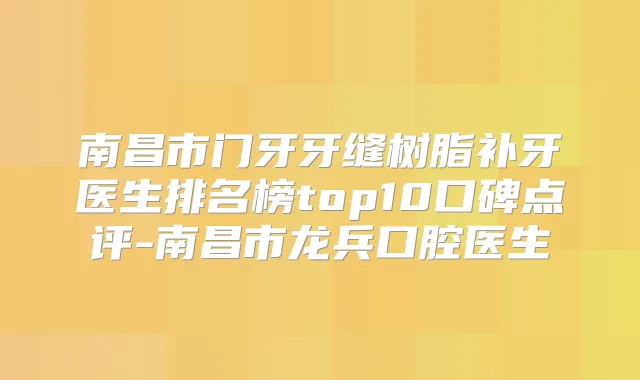 南昌市门牙牙缝树脂补牙医生排名榜top10口碑点评-南昌市龙兵口腔医生