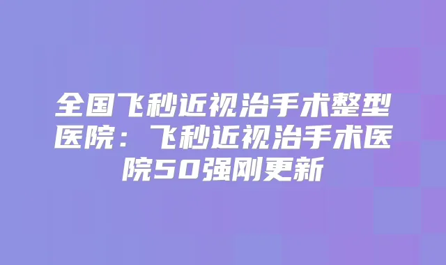 全国飞秒近视治手术整型医院：飞秒近视治手术医院50强刚更新