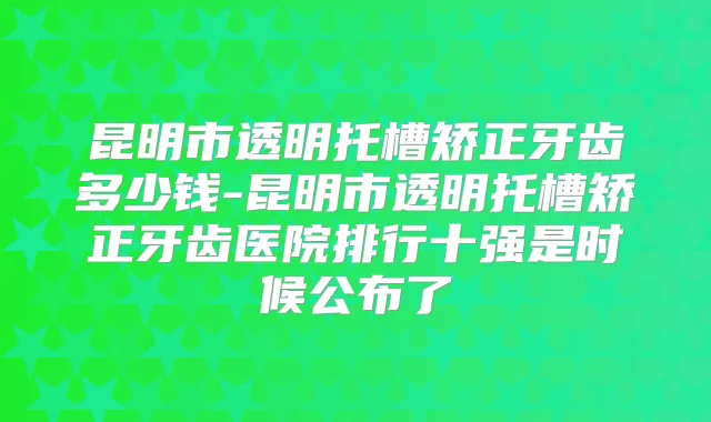 昆明市透明托槽矫正牙齿多少钱-昆明市透明托槽矫正牙齿医院排行十强是时候公布了