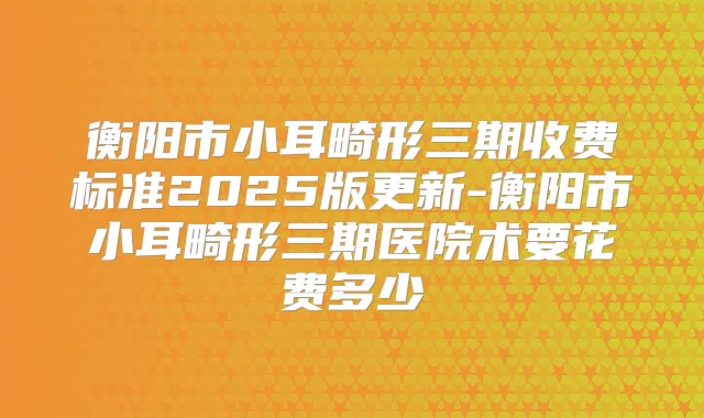 衡阳市小耳畸形三期收费标准2025版更新-衡阳市小耳畸形三期医院术要花费多少