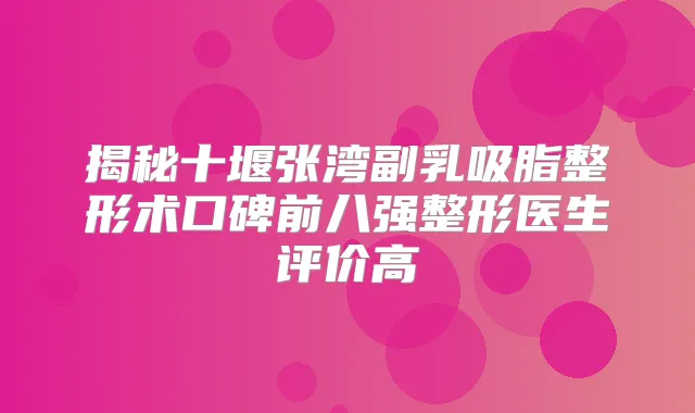 揭秘十堰张湾副乳吸脂整形术口碑前八强整形医生评价高