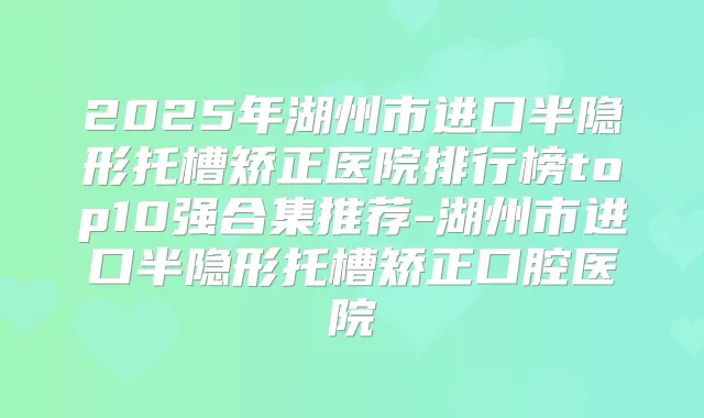 2025年湖州市进口半隐形托槽矫正医院排行榜top10强合集推荐-湖州市进口半隐形托槽矫正口腔医院
