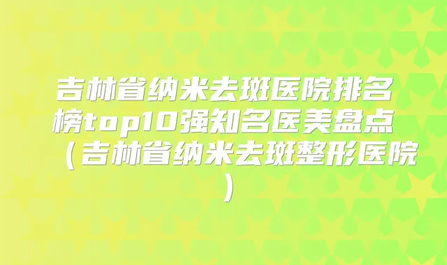 吉林省纳米去斑医院排名榜top10强知名医美盘点(吉林省纳米去斑整形医院)